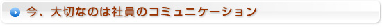 今、大切なのは社員のコミュニケーション