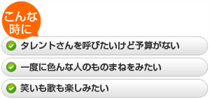 ・タレントさんを呼びたいけど予算がない  ・一度に色んな人のものまねをみたい  ・笑いも歌も楽しみたい