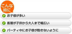 ・お子様が多い  ・客層が子供から大人まで幅広い  ・パーティ中にお子様が飽きないように