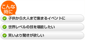 ・子供から大人まで集まるイベントに  ・世界レベルの技を堪能したい  ・笑いより驚きが欲しい