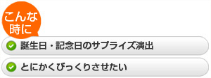 ・誕生日・記念日のサプライズ演出  ・とにかくびっくりさせたい