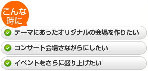 ・テーマにあったオリジナルの会場を作りたい  ・コンサート会場さながらにしたい  ・イベントをさらに盛り上げたい