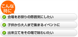 ・会場をお祭りの雰囲気にしたい  ・子供から大人まで集まるイベントに  ・出来立てをその場で味わいたい